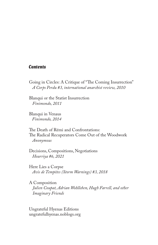 Contents Going in Circles: A Critique of “The Coming Insurrection” A Corps Perdu #3, international anarchist review, 2010 Blangui or the Statist Insurrection Finimondo, 2011 Blanqui in Venaus Finimondo, 2014 ‘The Death of Rémi and Confrontations: ‘The Radical Recuperators Come Out of the Woodhwork Anonymous Decisions, Compositions, Negotiations Hourriya #6, 2021 Here Lies a Corpse Avis de Tempétes (Storm Warnings) #3, 2018 A Composition Julien Coupat, Adrian Wohllcben, Hugh Farrell, and sther Imaginary Friends Ungrateful Hyenas Editions ungratefulbyenas.noblogs.org